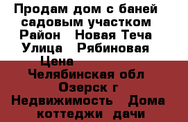 Продам дом с баней , садовым участком › Район ­ Новая Теча › Улица ­ Рябиновая › Цена ­ 2 000 000 - Челябинская обл., Озерск г. Недвижимость » Дома, коттеджи, дачи продажа   . Челябинская обл.